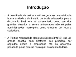 Introdução
• A quantidade de resíduos sólidos gerados pela atividade
humana aliada a diminuição de locais adequados para a
disposição final tem se apresentado como um dos
grandes desafios a serem enfrentados não só pelas
administrações municipais, como também, por toda a
sociedade.
• A Política Nacional de Resíduos Sólidos (PNRS) traz um
grande desafio, com diretrizes que precisam ser
seguidas desde o empresário até os governos,
passando pelas esferas municipal, estadual e federal.
 