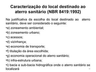 Caracterização do local destinado ao
aterro sanitário (NBR 8419:1992)
Na justificativa da escolha do local destinado ao aterro
sanitário, deve ser considerado o seguinte:
•a) zoneamento ambiental;
•b) zoneamento urbano;
•c) acessos;
•d) vizinhança;
•e) economia de transporte;
•f) titulação da área escolhida;
•g) economia operacional do aterro sanitário;
•h) infra-estrutura urbana;
•i) bacia e sub-bacia hidrográfica onde o aterro sanitário se
localizará 34
 