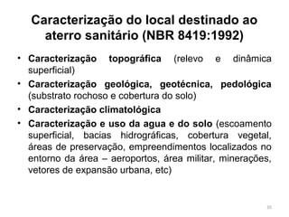 Caracterização do local destinado ao
aterro sanitário (NBR 8419:1992)
• Caracterização topográfica (relevo e dinâmica
superficial)
• Caracterização geológica, geotécnica, pedológica
(substrato rochoso e cobertura do solo)
• Caracterização climatológica
• Caracterização e uso da agua e do solo (escoamento
superficial, bacias hidrográficas, cobertura vegetal,
áreas de preservação, empreendimentos localizados no
entorno da área – aeroportos, área militar, minerações,
vetores de expansão urbana, etc)
35
 