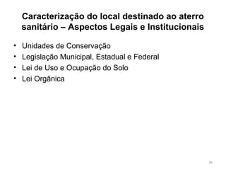 Caracterização do local destinado ao aterro
sanitário – Aspectos Legais e Institucionais
• Unidades de Conservação
• Legislação Municipal, Estadual e Federal
• Lei de Uso e Ocupação do Solo
• Lei Orgânica
36
 