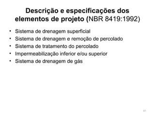 Descrição e especificações dos
elementos de projeto (NBR 8419:1992)
• Sistema de drenagem superficial
• Sistema de drenagem e remoção de percolado
• Sistema de tratamento do percolado
• Impermeabilização inferior e/ou superior
• Sistema de drenagem de gás
37
 