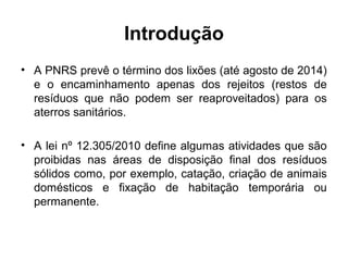 Introdução
• A PNRS prevê o término dos lixões (até agosto de 2014)
e o encaminhamento apenas dos rejeitos (restos de
resíduos que não podem ser reaproveitados) para os
aterros sanitários.
• A lei nº 12.305/2010 define algumas atividades que são
proibidas nas áreas de disposição final dos resíduos
sólidos como, por exemplo, catação, criação de animais
domésticos e fixação de habitação temporária ou
permanente.
 