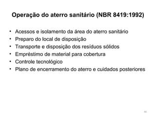 Operação do aterro sanitário (NBR 8419:1992)
• Acessos e isolamento da área do aterro sanitário
• Preparo do local de disposição
• Transporte e disposição dos resíduos sólidos
• Empréstimo de material para cobertura
• Controle tecnológico
• Plano de encerramento do aterro e cuidados posteriores
40
 