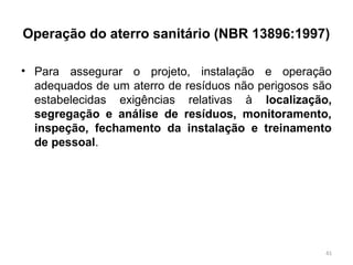 Operação do aterro sanitário (NBR 13896:1997)
• Para assegurar o projeto, instalação e operação
adequados de um aterro de resíduos não perigosos são
estabelecidas exigências relativas à localização,
segregação e análise de resíduos, monitoramento,
inspeção, fechamento da instalação e treinamento
de pessoal.
41
 
