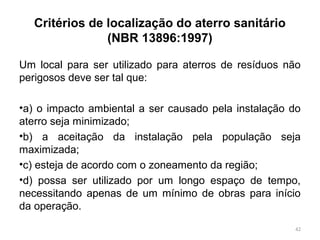 Critérios de localização do aterro sanitário
(NBR 13896:1997)
Um local para ser utilizado para aterros de resíduos não
perigosos deve ser tal que:
•a) o impacto ambiental a ser causado pela instalação do
aterro seja minimizado;
•b) a aceitação da instalação pela população seja
maximizada;
•c) esteja de acordo com o zoneamento da região;
•d) possa ser utilizado por um longo espaço de tempo,
necessitando apenas de um mínimo de obras para início
da operação.
42
 
