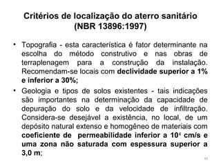 Critérios de localização do aterro sanitário
(NBR 13896:1997)
• Topografia - esta característica é fator determinante na
escolha do método construtivo e nas obras de
terraplenagem para a construção da instalação.
Recomendam-se locais com declividade superior a 1%
e inferior a 30%;
• Geologia e tipos de solos existentes - tais indicações
são importantes na determinação da capacidade de
depuração do solo e da velocidade de infiltração.
Considera-se desejável a existência, no local, de um
depósito natural extenso e homogêneo de materiais com
coeficiente de permeabilidade inferior a 10-6
cm/s e
uma zona não saturada com espessura superior a
3,0 m;
43
 