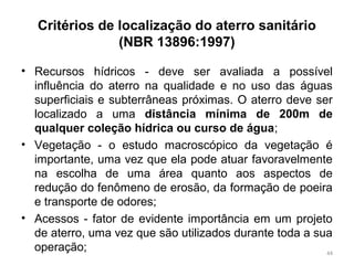 Critérios de localização do aterro sanitário
(NBR 13896:1997)
• Recursos hídricos - deve ser avaliada a possível
influência do aterro na qualidade e no uso das águas
superficiais e subterrâneas próximas. O aterro deve ser
localizado a uma distância mínima de 200m de
qualquer coleção hídrica ou curso de água;
• Vegetação - o estudo macroscópico da vegetação é
importante, uma vez que ela pode atuar favoravelmente
na escolha de uma área quanto aos aspectos de
redução do fenômeno de erosão, da formação de poeira
e transporte de odores;
• Acessos - fator de evidente importância em um projeto
de aterro, uma vez que são utilizados durante toda a sua
operação; 44
 