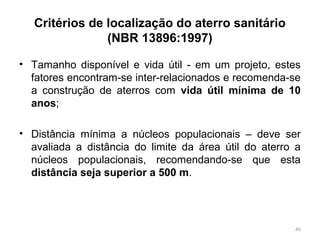 Critérios de localização do aterro sanitário
(NBR 13896:1997)
• Tamanho disponível e vida útil - em um projeto, estes
fatores encontram-se inter-relacionados e recomenda-se
a construção de aterros com vida útil mínima de 10
anos;
• Distância mínima a núcleos populacionais – deve ser
avaliada a distância do limite da área útil do aterro a
núcleos populacionais, recomendando-se que esta
distância seja superior a 500 m.
45
 