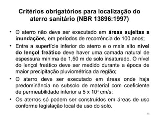 Critérios obrigatórios para localização do
aterro sanitário (NBR 13896:1997)
• O aterro não deve ser executado em áreas sujeitas a
inundações, em períodos de recorrência de 100 anos;
• Entre a superfície inferior do aterro e o mais alto nível
do lençol freático deve haver uma camada natural de
espessura mínima de 1,50 m de solo insaturado. O nível
do lençol freático deve ser medido durante a época de
maior precipitação pluviométrica da região;
• O aterro deve ser executado em áreas onde haja
predominância no subsolo de material com coeficiente
de permeabilidade inferior a 5 x 10-5
cm/s;
• Os aterros só podem ser construídos em áreas de uso
conforme legislação local de uso do solo.
46
 