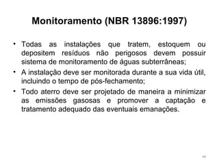 Monitoramento (NBR 13896:1997)
• Todas as instalações que tratem, estoquem ou
depositem resíduos não perigosos devem possuir
sistema de monitoramento de águas subterrâneas;
• A instalação deve ser monitorada durante a sua vida útil,
incluindo o tempo de pós-fechamento;
• Todo aterro deve ser projetado de maneira a minimizar
as emissões gasosas e promover a captação e
tratamento adequado das eventuais emanações.
48
 