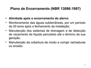 Plano de Encerramento (NBR 13896:1997)
• Atividade após o encerramento do aterro:
• Monitoramento das águas subterrâneas, por um período
de 20 anos após o fechamento da instalação.
• Manutenção dos sistemas de drenagem e de detecção
de vazamento de líquido percolado até o término da sua
geração.
• Manutenção da cobertura de modo a corrigir rachaduras
ou erosão.
49
 