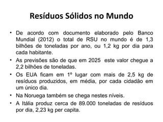 Resíduos Sólidos no Mundo
• De acordo com documento elaborado pelo Banco
Mundial (2012) o total de RSU no mundo é de 1,3
bilhões de toneladas por ano, ou 1,2 kg por dia para
cada habitante.
• As previsões são de que em 2025 este valor chegue a
2,2 bilhões de toneladas.
• Os EUA ficam em 1º lugar com mais de 2,5 kg de
resíduos produzidos, em média, por cada cidadão em
um único dia.
• Na Noruega também se chega nestes níveis.
• A Itália produz cerca de 89.000 toneladas de resíduos
por dia, 2,23 kg per capita.
 