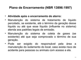Plano de Encerramento (NBR 13896:1997)
• Atividade após o encerramento do aterro:
• Manutenção do sistema de tratamento de líquido
percolado, se existente, até o término da geração desse
líquido ou até que esse líquido (influente no sistema)
atenda aos padrões legais de emissão.
• Manutenção do sistema de coleta de gases (se
existente) até que seja comprovado o término de sua
geração.
• Pode ser exigido do responsável pela área a
manutenção do isolamento do local, caso exista risco de
acidente para pessoas ou animais com acesso a ela.
50
 
