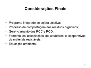 Considerações Finais
• Programa integrado de coleta seletiva;
• Processo de compostagem dos resíduos orgânicos;
• Gerenciamento dos RCC e RCD;
• Fomento às associações de catadores e cooperativas
de materiais recicláveis;
• Educação ambiental.
51
 