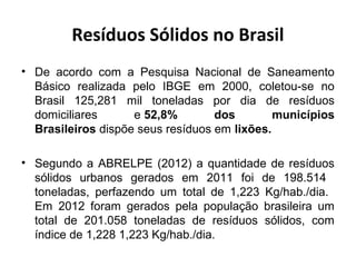 Resíduos Sólidos no Brasil
• De acordo com a Pesquisa Nacional de Saneamento
Básico realizada pelo IBGE em 2000, coletou-se no
Brasil 125,281 mil toneladas por dia de resíduos
domiciliares e 52,8% dos municípios
Brasileiros dispõe seus resíduos em lixões.
• Segundo a ABRELPE (2012) a quantidade de resíduos
sólidos urbanos gerados em 2011 foi de 198.514
toneladas, perfazendo um total de 1,223 Kg/hab./dia.
Em 2012 foram gerados pela população brasileira um
total de 201.058 toneladas de resíduos sólidos, com
índice de 1,228 1,223 Kg/hab./dia.
 