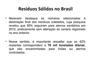 Resíduos Sólidos no Brasil
• Merecem destaque os números relacionados à
destinação final dos resíduos coletados, cuja pesquisa
revelou que 58% seguiram para aterros sanitários em
2012, praticamente sem alteração do cenário registrado
no ano anterior.
• Nesse sentido, é importante ressaltar que os 42%
restantes correspondem a 76 mil toneladas diárias,
que são encaminhadas para lixões ou aterros
controlados.
 