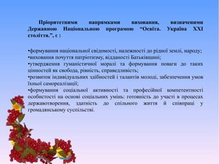 Пріоритетними напрямками виховання, визначеними
Державною Національною програмою “Освіта. Україна ХХІ
століття.”, є :
•формування національної свідомості, належності до рідної землі, народу;
•виховання почуття патріотизму, відданості Батьківщині;
•утвердження гуманістичної моралі та формування поваги до таких
цінностей як свобода, рівність, справедливість;
•розвиток індивідуальних здібностей і талантів молоді, забезпечення умов
їхньої самореалізації;
•формування соціальної активності та професійної компетентності
особистості на основі соціальних умінь: готовність до участі в процесах
державотворення, здатність до спільного життя й співпраці у
громадянському суспільстві.
 
