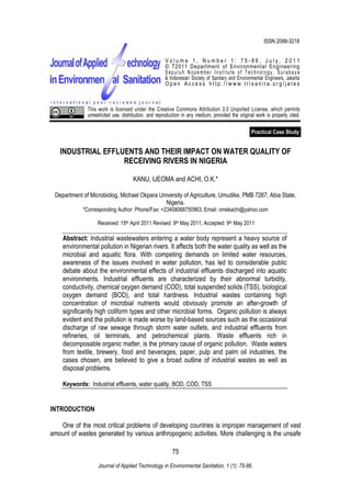 Kanu, Ijeoma and Achi, O.K., 2011. Industrial Effluents and Their Impact on Water Quality of Receiving Rivers in
Nigeria.
75
Journal of Applied Technology in Environmental Sanitation, 1 (1): 75-86.
Practical Case Study
INDUSTRIAL EFFLUENTS AND THEIR IMPACT ON WATER QUALITY OF
RECEIVING RIVERS IN NIGERIA
KANU, IJEOMA and ACHI, O.K.*
Department of Microbiolog, Michael Okpara University of Agriculture, Umudike, PMB 7267, Abia State,
Nigeria.
*Corresponding Author: Phone/Fax: +23408068750963; Email: omekachi@yahoo.com
Received: 15th April 2011 Revised: 9th May 2011; Accepted: 9th May 2011
Abstract: Industrial wastewaters entering a water body represent a heavy source of
environmental pollution in Nigerian rivers. It affects both the water quality as well as the
microbial and aquatic flora. With competing demands on limited water resources,
awareness of the issues involved in water pollution, has led to considerable public
debate about the environmental effects of industrial effluents discharged into aquatic
environments. Industrial effluents are characterized by their abnormal turbidity,
conductivity, chemical oxygen demand (COD), total suspended solids (TSS), biological
oxygen demand (BOD), and total hardness. Industrial wastes containing high
concentration of microbial nutrients would obviously promote an after-growth of
significantly high coliform types and other microbial forms. Organic pollution is always
evident and the pollution is made worse by land-based sources such as the occasional
discharge of raw sewage through storm water outlets, and industrial effluents from
refineries, oil terminals, and petrochemical plants. Waste effluents rich in
decomposable organic matter, is the primary cause of organic pollution. Waste waters
from textile, brewery, food and beverages, paper, pulp and palm oil industries, the
cases chosen, are believed to give a broad outline of industrial wastes as well as
disposal problems.
Keywords: Industrial effluents, water quality, BOD, COD, TSS
INTRODUCTION
One of the most critical problems of developing countries is improper management of vast
amount of wastes generated by various anthropogenic activities. More challenging is the unsafe
ISSN 2088-3218
V o l u m e 1 , N u m b e r 1 : 7 5 - 8 6 , J u l y , 2 0 1 1
© T2011 Department of Environmental Engineering
Sepuluh Nopember Institute of Technology, Surabaya
& Indonesian Society of Sanitary and Environmental Engineers, Jakarta
O p e n A c c e s s h t t p : / / w w w . t r i s a n i t a . o r g / j a t e s
This work is licensed under the Creative Commons Attribution 3.0 Unported License, which permits
unrestricted use, distribution, and reproduction in any medium, provided the original work is properly cited.
 