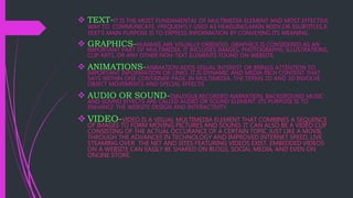  TEXT-IT IS THE MOST FUNDAMENTAL OF MULTIMEDIA ELEMENT AND MOST EFFECTIVE
WAY TO COMMUNICATE. FREQUENTLY USED AS HEADLINES,MAIN BODY,OR SSUBTITLES,A
TEXT’S MAIN PURPOSE IS TO EXPRESS INFORMATION BY CONVEYING ITS MEANING.
 GRAPHICS-HUMANS ARE VISUALLY ORIENTED, GRAPHICS IS CONSIDERED AS AN
IMPORTANT PART OF MULTIMEDIA. IT INCLUDES IMAGES, PHOTOGRAPHS, ILLUSTRATIONS,
CLIP ARTS, OR ANY OTHER NON-TEXT ELEMENTS FOUND ON WEBSITE.
 ANIMATIONS-ANIMATION ADDS VISUAL INTEREST OR BRINGS ATTENTION TO
IMPORTANT INFORMATION OR LINKS. IT IS DYNAMIC AND MEDIA RICH CONTENT THAT
SAYS WITHIN ONE CONTAINER PAGE. IN MULTIMEDIA, THE TERMS 2D AND 3D INVOLVE
OBJECT MOVEMENTS AND SPECIAL EFFECTS.
 AUDIO OR SOUND-DIALOGUE,RECORDED NARRATION, BACKGROUND MUSIC
AND SOUND EFFECTS ARE CALLED AUDIO OR SOUND ELEMENT. ITS PURPOSE IS TO
ENHANCE THE WEBSITE DESIGN AND INTERACTIVITY.
 VIDEO-VIDEO IS A VISUAL MULTIMEDIA ELEMENT THAT COMBINES A SEQUENCE
OF IMAGES TO FORM MOVING PICTURES AND SOUND. IT CAN ALSO BE A VIDEO CLIP
CONSISTING OF THE ACTUAL OCCURANCE OF A CERTAIN TOPIC JUST LIKE A MOVIE.
THROUGH THE ADVANCES IN TECHNOLOGY AND IMPROVED INTERNET SPEED, LIVE
STEAMING OVER THE NET AND SITES FEATURING VIDEOS EXIST. EMBEDDED VIDEOS
ON A WEBSITE CAN EASILY BE SHARED ON BLOGS, SOCIAL MEDIA, AND EVEN ON
ONLINE STORE.
 