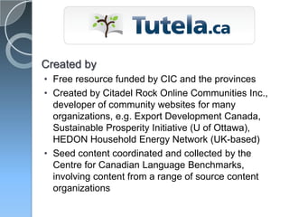 Created by
• Free resource funded by CIC and the provinces
• Created by Citadel Rock Online Communities Inc.,
  developer of community websites for many
  organizations, e.g. Export Development Canada,
  Sustainable Prosperity Initiative (U of Ottawa),
  HEDON Household Energy Network (UK-based)
• Seed content coordinated and collected by the
  Centre for Canadian Language Benchmarks,
  involving content from a range of source content
  organizations
 