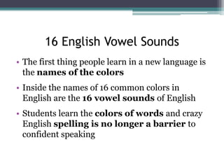 16 English Vowel Sounds
• The first thing people learn in a new language is
the names of the colors
• Inside the names of 16 common colors in
English are the 16 vowel sounds of English
• Students learn the colors of words and crazy
English spelling is no longer a barrier to
confident speaking

 