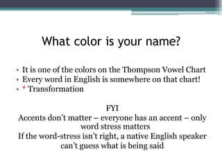 What color is your name?
• It is one of the colors on the Thompson Vowel Chart
• Every word in English is somewhere on that chart!
• * Transformation
FYI
Accents don’t matter – everyone has an accent – only
word stress matters
If the word-stress isn’t right, a native English speaker
can’t guess what is being said

 
