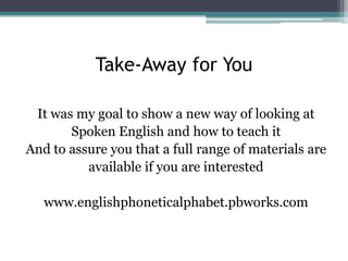 Take-Away for You
It was my goal to show a new way of looking at
Spoken English and how to teach it
And to assure you that a full range of materials are
available if you are interested
www.englishphoneticalphabet.pbworks.com

 