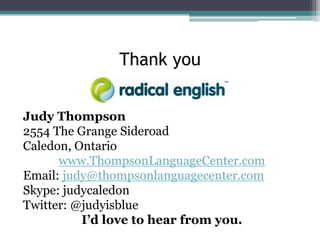 Thank you
Judy Thompson
2554 The Grange Sideroad
Caledon, Ontario
www.ThompsonLanguageCenter.com
Email: judy@thompsonlanguagecenter.com
Skype: judycaledon
Twitter: @judyisblue
I’d love to hear from you.

 