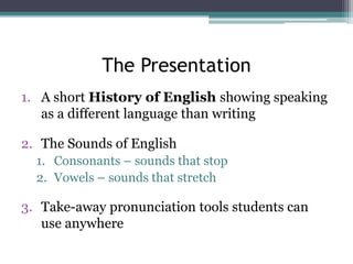 The Presentation
1. A short History of English showing speaking
as a different language than writing
2. The Sounds of English
1. Consonants – sounds that stop
2. Vowels – sounds that stretch

3. Take-away pronunciation tools students can
use anywhere

 