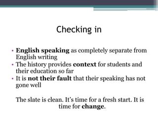 Checking in
• English speaking as completely separate from
English writing
• The history provides context for students and
their education so far
• It is not their fault that their speaking has not
gone well
The slate is clean. It’s time for a fresh start. It is
time for change.

 