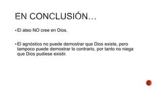  El ateo NO cree en Dios.
 El agnóstico no puede demostrar que Dios existe, pero

tampoco puede demostrar lo contrario, por tanto no niega
que Dios pudiese existir.

 