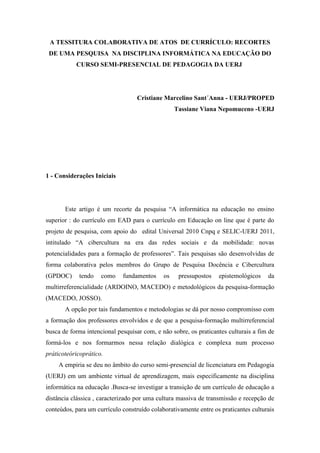 A TESSITURA COLABORATIVA DE ATOS DE CURRÍCULO: RECORTES
DE UMA PESQUISA NA DISCIPLINA INFORMÁTICA NA EDUCAÇÃO DO
CURSO SEMI-PRESENCIAL DE PEDAGOGIA DA UERJ

Cristiane Marcelino Sant´Anna - UERJ/PROPED
Tassiane Viana Nepomuceno -UERJ

1 - Considerações Iniciais

Este artigo é um recorte da pesquisa “A informática na educação no ensino
superior : do currículo em EAD para o currículo em Educação on line que é parte do
projeto de pesquisa, com apoio do edital Universal 2010 Cnpq e SELIC-UERJ 2011,
intitulado “A cibercultura na era das redes sociais e da mobilidade: novas
potencialidades para a formação de professores”. Tais pesquisas são desenvolvidas de
forma colaborativa pelos membros do Grupo de Pesquisa Docência e Cibercultura
(GPDOC)

tendo

como

fundamentos

os

pressupostos

epistemológicos

da

multirreferencialidade (ARDOINO, MACEDO) e metodológicos da pesquisa-formação
(MACEDO, JOSSO).
A opção por tais fundamentos e metodologias se dá por nosso compromisso com
a formação dos professores envolvidos e de que a pesquisa-formação multirreferencial
busca de forma intencional pesquisar com, e não sobre, os praticantes culturais a fim de
formá-los e nos formarmos nessa relação dialógica e complexa num processo
práticoteóricoprático.
A empiria se deu no âmbito do curso semi-presencial de licenciatura em Pedagogia
(UERJ) em um ambiente virtual de aprendizagem, mais especificamente na disciplina
informática na educação .Busca-se investigar a transição de um currículo de educação a
distância clássica , caracterizado por uma cultura massiva de transmissão e recepção de
conteúdos, para um currículo construído colaborativamente entre os praticantes culturais

 