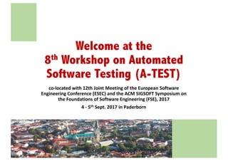 Welcome at the
8th Workshop on Automated
Software Testing (A-TEST)
co-located	with	12th	Joint	Meeting	of	the	European	Software	
Engineering	Conference	(ESEC)	and	the	ACM	SIGSOFT	Symposium	on	
the	Foundations	of	Software	Engineering	(FSE),	2017
4 - 5th Sept.	2017	in	Paderborn
 