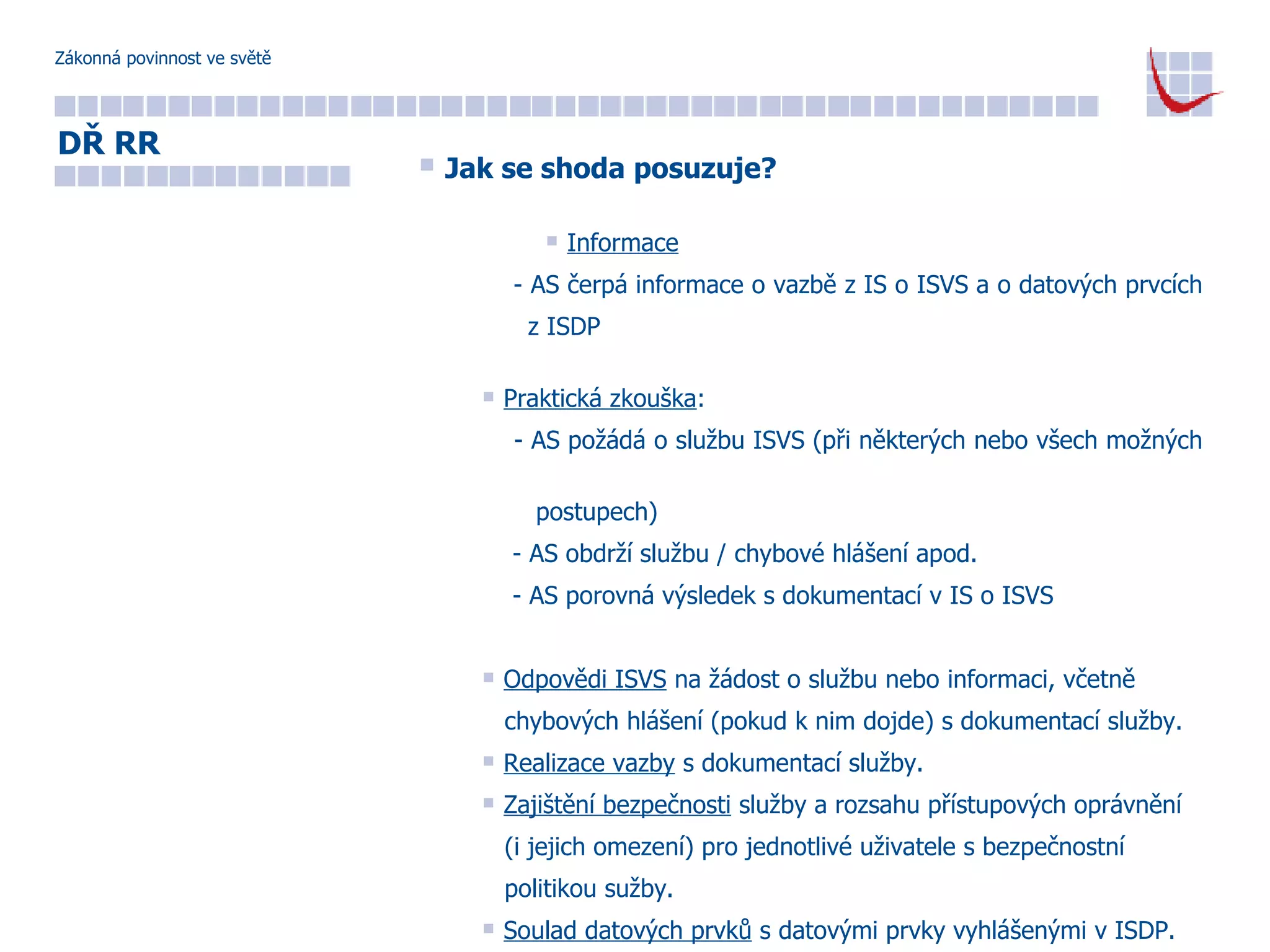 Zákonná povinnost ve světě Jak se shoda posuzuje? Informace - AS čerpá informace o vazbě z IS o ISVS a o datových prvcích  z ISDP Praktická zkouška : - AS požádá o službu ISVS (při některých nebo všech možných  postupech) - AS obdrží službu / chybové hlášení apod. - AS porovná výsledek s dokumentací v IS o ISVS Odpovědi ISVS  na žádost o službu nebo informaci, včetně  chybových hlášení (pokud k nim dojde) s dokumentací služby. Realizace vazby  s dokumentací služby. Zajištění bezpečnosti  služby a rozsahu přístupových oprávnění  (i jejich omezení) pro jednotlivé uživatele s bezpečnostní  politikou sužby. Soulad datových prvků  s datovými prvky vyhlášenými v ISDP. DŘ RR 