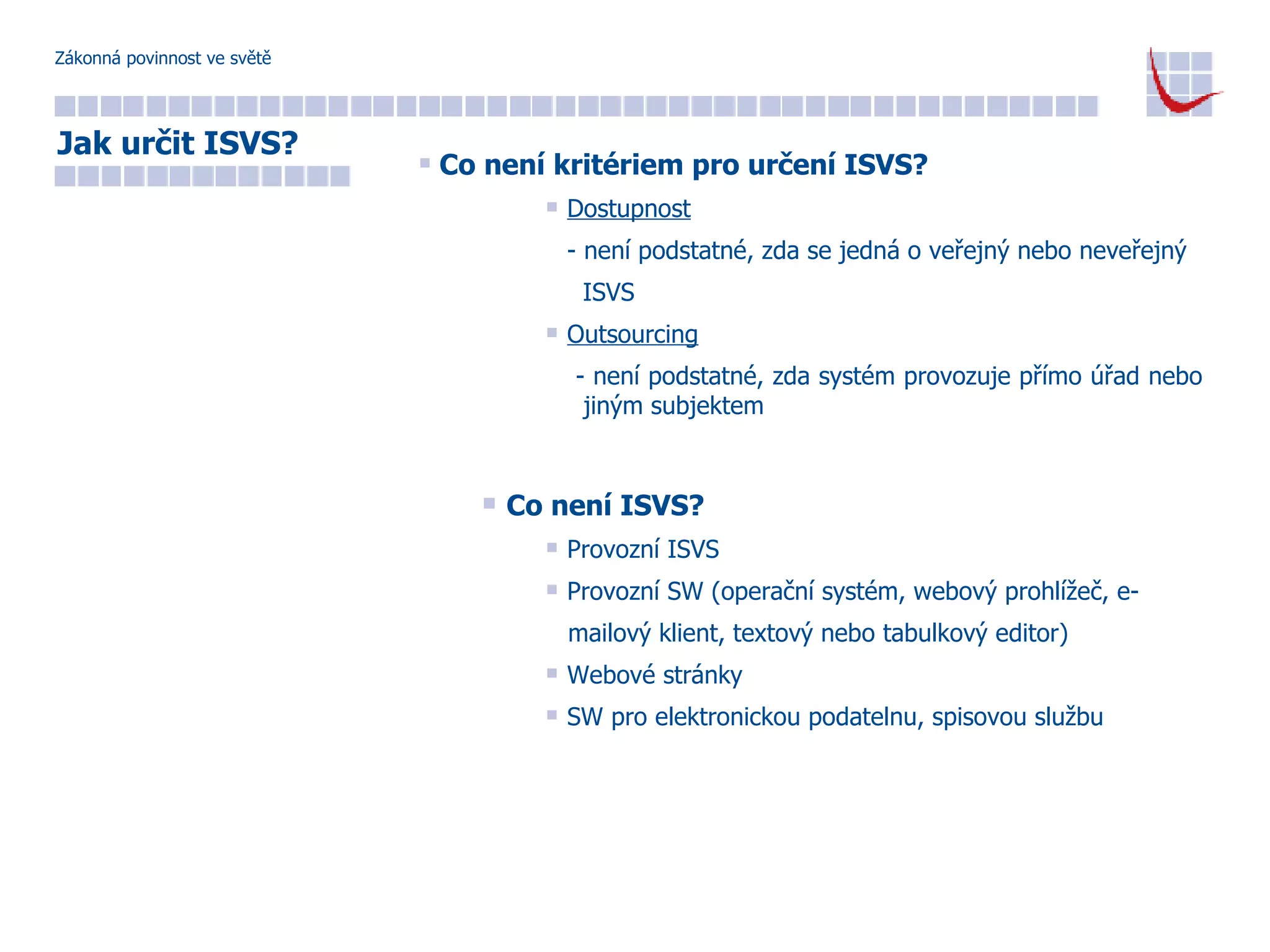 Zákonná povinnost ve světě Co není kritériem pro určení ISVS? Dostupnost - není podstatné, zda se jedná o veřejný nebo neveřejný  ISVS Outsourcing - není podstatné, zda systém provozuje přímo úřad nebo    jiným subjektem Co není ISVS? Provozní ISVS Provozní SW (operační systém, webový prohlížeč, e- mailový klient, textový nebo tabulkový editor) Webové stránky SW pro elektronickou podatelnu, spisovou službu Jak určit ISVS? 