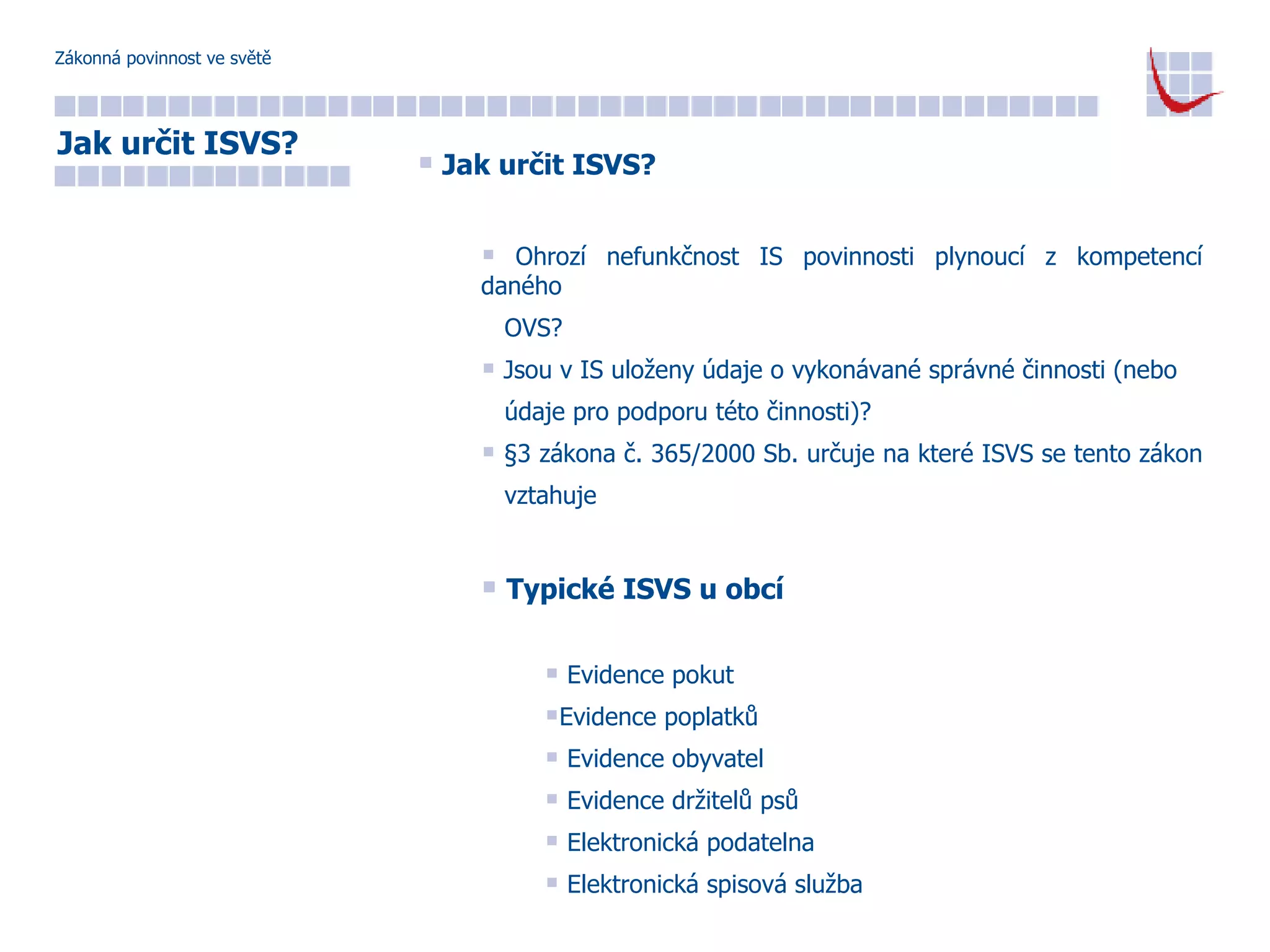 Zákonná povinnost ve světě Jak určit ISVS? Ohrozí nefunkčnost IS povinnosti plynoucí z kompetencí daného  OVS? Jsou v IS uloženy údaje o vykonávané správné činnosti (nebo  údaje pro podporu této činnosti)?  §3 zákona č. 365/2000 Sb. určuje na které ISVS se tento zákon  vztahuje Typické ISVS u obcí Evidence pokut  Evidence poplatků Evidence obyvatel Evidence držitelů psů Elektronická podatelna Elektronická spisová služba Jak určit ISVS? 