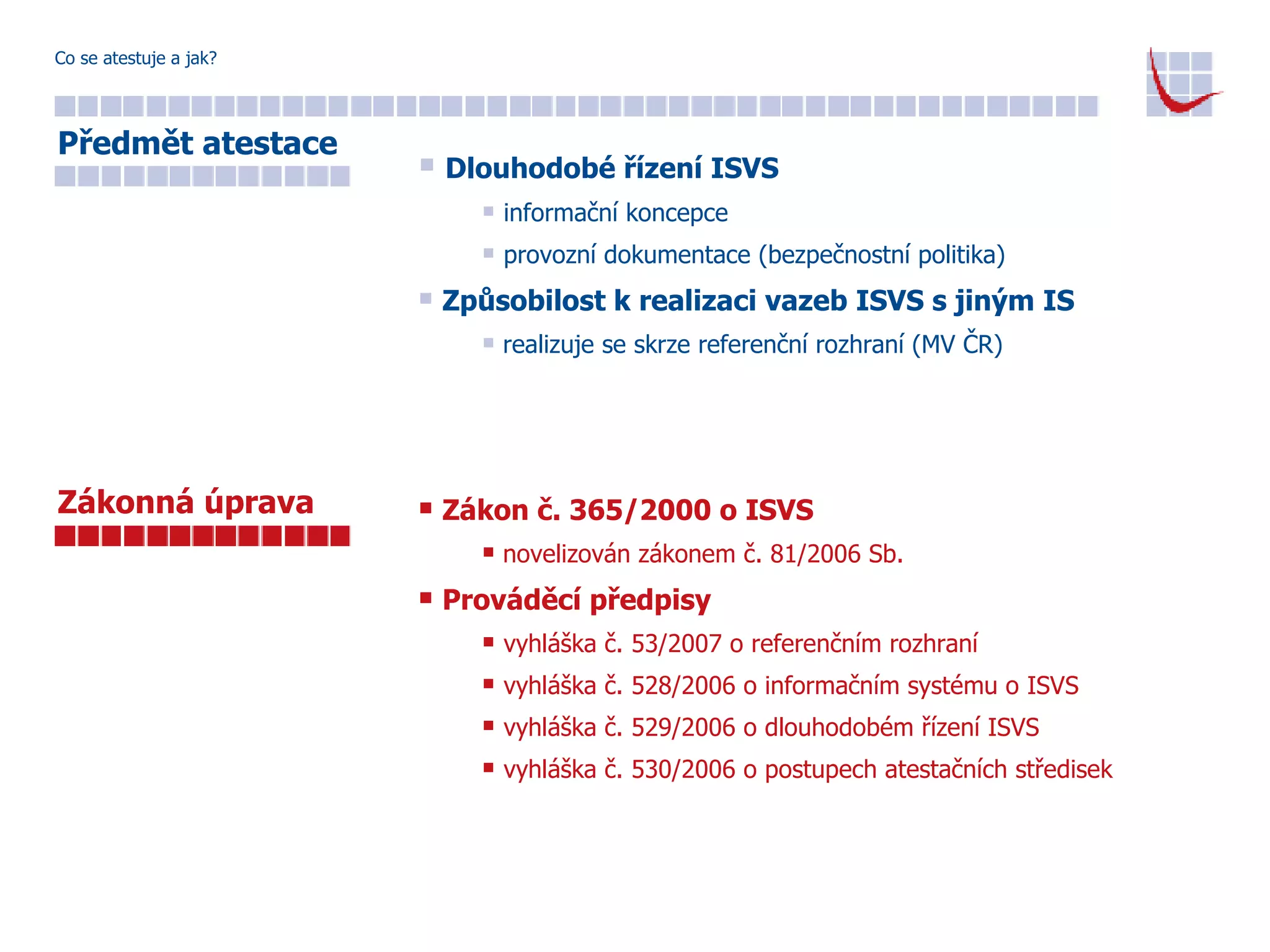 Co se atestuje a jak? Dlouhodobé řízení ISVS informační koncepce provozní dokumentace (bezpečnostní politika) Způsobilost k realizaci vazeb ISVS s jiným IS realizuje se skrze referenční rozhraní (MV ČR) Zákon č. 365/2000 o ISVS novelizován zákonem č. 81/2006 Sb. Prováděcí předpisy vyhláška č. 53/2007 o referenčním rozhraní vyhláška č. 528/2006 o informačním systému o ISVS vyhláška č. 529/2006 o dlouhodobém řízení ISVS vyhláška č. 530/2006 o postupech atestačních středisek Předmět atestace Zákonná úprava 