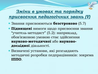Центр атестації педагогічних працівників
Зміни в умовах та порядку
присвоєння педагогічних звань (V)
 Звання присвоюються безстроково (5.7)
 Підвищені вимоги щодо присвоєння звання
“учитель-методист” (5.2): наприклад,
обов’язковою умовою стає здійснення
науково-методичної або науково-
дослідної діяльності.
 Визначені установи, які розглядають
методичні розробки педпрацівників: зокрема
ІППО.
 