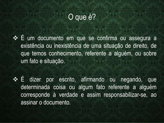 O que é? 
 É um documento em que se confirma ou assegura a 
existência ou inexistência de uma situação de direito, de 
que temos conhecimento, referente a alguém, ou sobre 
um fato e situação. 
 É dizer por escrito, afirmando ou negando, que 
determinada coisa ou algum fato referente a alguém 
corresponde à verdade e assim responsabilizar-se, ao 
assinar o documento. 
 