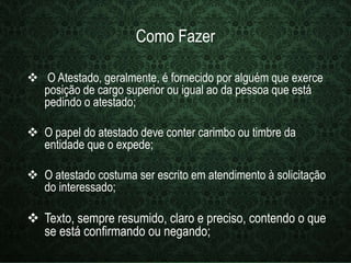 Como Fazer 
 O Atestado, geralmente, é fornecido por alguém que exerce 
posição de cargo superior ou igual ao da pessoa que está 
pedindo o atestado; 
 O papel do atestado deve conter carimbo ou timbre da 
entidade que o expede; 
 O atestado costuma ser escrito em atendimento à solicitação 
do interessado; 
 Texto, sempre resumido, claro e preciso, contendo o que 
se está confirmando ou negando; 
 