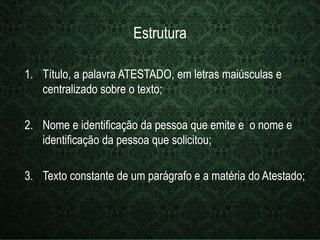 Estrutura 
1. Título, a palavra ATESTADO, em letras maiúsculas e 
centralizado sobre o texto; 
2. Nome e identificação da pessoa que emite e o nome e 
identificação da pessoa que solicitou; 
3. Texto constante de um parágrafo e a matéria do Atestado; 
 