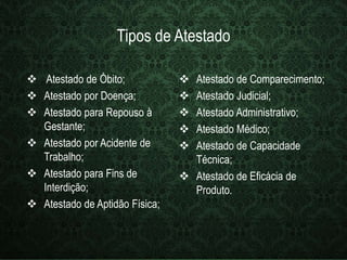 Tipos de Atestado 
 Atestado de Óbito; 
 Atestado por Doença; 
 Atestado para Repouso à 
Gestante; 
 Atestado por Acidente de 
Trabalho; 
 Atestado para Fins de 
Interdição; 
 Atestado de Aptidão Física; 
 Atestado de Comparecimento; 
 Atestado Judicial; 
 Atestado Administrativo; 
 Atestado Médico; 
 Atestado de Capacidade 
Técnica; 
 Atestado de Eficácia de 
Produto. 
 