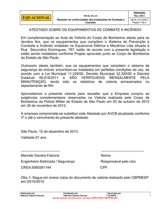 Atestado

EQUACIONAL

NR 08, 20 e 23

Rev. 2013

Atestado de conformidade das Instalações de Combate a
Incendio

DATA 12/12/2013
Página 1 de 2

ATESTADO SOBRE OS EQUIPAMENTOS DE COMBATE A INCÊNDIO
Em complementação ao Auto de Vistoria do Corpo de Bombeiros atesto para os
devidos fins, que os equipamentos que compõem o Sistema de Prevenção e
Combate a Incêndio instalado na Equacional Elétrica e Mecânica Ltda situada à
Rua Secundino Domingues, 787, estão de acordo com a presente legislação e
estão sendo instalados conforme Projeto aprovado junto ao Corpo de Bombeiros
do Estado de São Paulo.
Outrossim atesto também, que os equipamentos que compõem o sistema de
segurança do imóvel, encontram-se instalados em perfeitas condições de uso, de
acordo com a Lei Municipal 11.228/92, Decreto Municipal 32.329/92 e Decreto
Estadual 56.819/2011 e SÃO VERIFICADOS MENSALMENTE PELA
MANUTENÇÃO, tendo sido os relatórios de vistoria armazenados no
departamento de RH.
Aproveitamos a presente vistoria para ressaltar que a Empresa cumpriu as
exigências complementares observadas na Vistoria realizada pelo Corpo de
Bombeiros da Policia Militar do Estado de São Paulo em 03 de outubro de 2012
em 30 de novembro de 2012.
A empresa compromete-se substituir este Atestado por AVCB atualizado conforme
IT´s até o vencimento do presente atestado

São Paulo, 12 de dezembro de 2013.
Validade 01 ano.

____________________

______________________

Marcelo Gandra Falcone

Nome:

Engenheiro Eletricista / Segurança

Responsável pelo Uso

CREA:5060281144

CPF:

Obs.1- Segue em anexo cópia do documento de vistoria realizado pelo CBPMESP
em 03/10/2012

Elaborado por:
Marcelo Gandra Falcone

Analisado por:
Marcelo Gandra Falcone

Aprovado por:
CLIENTE Quando impresso este documento, considerar CÓPIA NÃO CONTROLADA

 