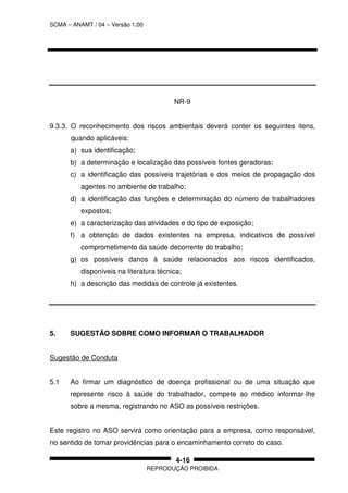 SCMA – ANAMT / 04 – Versão 1.00
REPRODUÇÃO PROIBIDA
4-16
NR-9
9.3.3. O reconhecimento dos riscos ambientais deverá conter os seguintes itens,
quando aplicáveis:
a) sua identificação;
b) a determinação e localização das possíveis fontes geradoras;
c) a identificação das possíveis trajetórias e dos meios de propagação dos
agentes no ambiente de trabalho;
d) a identificação das funções e determinação do número de trabalhadores
expostos;
e) a caracterização das atividades e do tipo de exposição;
f) a obtenção de dados existentes na empresa, indicativos de possível
comprometimento da saúde decorrente do trabalho;
g) os possíveis danos à saúde relacionados aos riscos identificados,
disponíveis na literatura técnica;
h) a descrição das medidas de controle já existentes.
5. SUGESTÃO SOBRE COMO INFORMAR O TRABALHADOR
Sugestão de Conduta
5.1 Ao firmar um diagnóstico de doença profissional ou de uma situação que
represente risco à saúde do trabalhador, compete ao médico informar-lhe
sobre a mesma, registrando no ASO as possíveis restrições.
Este registro no ASO servirá como orientação para a empresa, como responsável,
no sentido de tomar providências para o encaminhamento correto do caso.
 