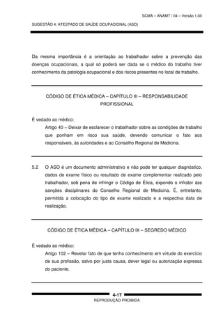 SCMA – ANAMT / 04 – Versão 1.00
SUGESTÃO 4: ATESTADO DE SAÚDE OCUPACIONAL (ASO)
REPRODUÇÃO PROIBIDA
4-17
Da mesma importância é a orientação ao trabalhador sobre a prevenção das
doenças ocupacionais, a qual só poderá ser dada se o médico do trabalho tiver
conhecimento da patologia ocupacional e dos riscos presentes no local de trabalho.
CÓDIGO DE ÉTICA MÉDICA – CAPÍTULO III – RESPONSABILIDADE
PROFISSIONAL
É vedado ao médico:
Artigo 40 – Deixar de esclarecer o trabalhador sobre as condições de trabalho
que ponham em risco sua saúde, devendo comunicar o fato aos
responsáveis, às autoridades e ao Conselho Regional de Medicina.
5.2 O ASO é um documento administrativo e não pode ter qualquer diagnóstico,
dados de exame físico ou resultado de exame complementar realizado pelo
trabalhador, sob pena de infringir o Código de Ética, expondo o infrator àss
sanções disciplinares do Conselho Regional de Medicina. É, entretanto,
permitida a colocação do tipo de exame realizado e a respectiva data de
realização.
CÓDIGO DE ÉTICA MÉDICA – CAPÍTULO IX – SEGREDO MÉDICO
É vedado ao médico:
Artigo 102 – Revelar fato de que tenha conhecimento em virtude do exercício
de sua profissão, salvo por justa causa, dever legal ou autorização expressa
do paciente.
 