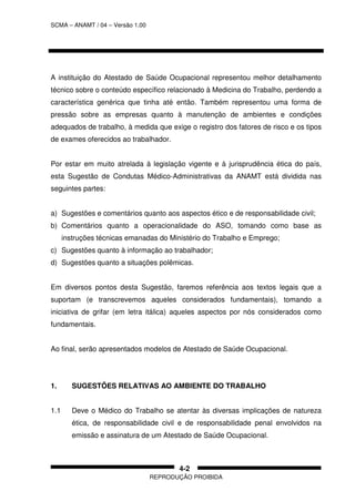 SCMA – ANAMT / 04 – Versão 1.00
REPRODUÇÃO PROIBIDA
4-2
A instituição do Atestado de Saúde Ocupacional representou melhor detalhamento
técnico sobre o conteúdo específico relacionado à Medicina do Trabalho, perdendo a
característica genérica que tinha até então. Também representou uma forma de
pressão sobre as empresas quanto à manutenção de ambientes e condições
adequados de trabalho, à medida que exige o registro dos fatores de risco e os tipos
de exames oferecidos ao trabalhador.
Por estar em muito atrelada à legislação vigente e à jurisprudência ética do país,
esta Sugestão de Condutas Médico-Administrativas da ANAMT está dividida nas
seguintes partes:
a) Sugestões e comentários quanto aos aspectos ético e de responsabilidade civil;
b) Comentários quanto a operacionalidade do ASO, tomando como base as
instruções técnicas emanadas do Ministério do Trabalho e Emprego;
c) Sugestões quanto à informação ao trabalhador;
d) Sugestões quanto a situações polêmicas.
Em diversos pontos desta Sugestão, faremos referência aos textos legais que a
suportam (e transcrevemos aqueles considerados fundamentais), tomando a
iniciativa de grifar (em letra itálica) aqueles aspectos por nós considerados como
fundamentais.
Ao final, serão apresentados modelos de Atestado de Saúde Ocupacional.
1. SUGESTÕES RELATIVAS AO AMBIENTE DO TRABALHO
1.1 Deve o Médico do Trabalho se atentar às diversas implicações de natureza
ética, de responsabilidade civil e de responsabilidade penal envolvidos na
emissão e assinatura de um Atestado de Saúde Ocupacional.
 