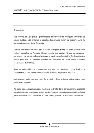 SCMA – ANAMT / 04 – Versão 1.00
SUGESTÃO 4: ATESTADO DE SAÚDE OCUPACIONAL (ASO)
REPRODUÇÃO PROIBIDA
4-21
Comentários
Este modelo de ASO prevê a possibilidade da indicação de restrições funcionais de
origem médica, não limitando a escolha dos simples “apto” ou “inapto”, como foi
comentado no texto desta Sugestão.
Existem opiniões contrárias à colocação de restrições, tendo por base a inexistência
de item específico na Portaria 24 que permita esta opção. Há que se considerar,
entretanto, que a mesma Portaria não veda explicitamente a indicação de restrições,
motivo pelo qual as mesmas poderão ser indicadas, se assim optar o médico
coordenador do PCMSO.
Deve ser salientado, por indispensável que seja que, de acordo com o Código de
Ética Médica, é PROIBIDA a colocação de qualquer diagnóstico no ASO.
Assim sendo, ao indicar uma restrição, o médico deve limitar-se a descrevê-la, sem
justificá-la à empresa.
Por outro lado, o diagnóstico que motivou a restrição dever ser claramente explicado
ao trabalhador ao qual ela se aplica, sendo o registro mantido em prontuário médico,
preferentemente com “ciente / de acordo”, acompanhado da assinatura do mesmo.
 