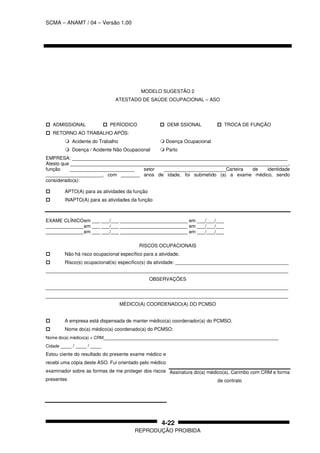 SCMA – ANAMT / 04 – Versão 1.00
REPRODUÇÃO PROIBIDA
4-22
MODELO SUGESTÃO 2
ATESTADO DE SAÚDE OCUPACIONAL – ASO
ADMISSIONAL PERÍODICO DEMI SSIONAL TROCA DE FUNÇÃO
RETORNO AO TRABALHO APÓS:
Acidente do Trabalho Doença Ocupacional
Doença / Acidente Não Ocupacional Parto
EMPRESA: ________________________________________________________________________________
Atesto que _________________________________________________________________________________,
função ________________________ setor _______________________Carteira de identidade
_____________________, com _______ anos de idade, foi submetido (a) a exame médico, sendo
considerado(a):
APTO(A) para as atividades da função
INAPTO(A) para as atividades da função
EXAME CLÍNICOem ___ ___/___ _________________________ em ___/___/___
______________em ___ ___/___ _________________________ em ___/___/___
______________em ___ ___/___ _________________________ em ___/___/___
RISCOS OCUPACIONAIS
Não há risco ocupacional específico para a atividade.
Risco(s) ocupacional(is) específico(s) da atividade: __________________________________________
__________________________________________________________________________________________
OBSERVAÇÕES
__________________________________________________________________________________________
__________________________________________________________________________________________
MÉDICO(A) COORDENADO(A) DO PCMSO
A empresa está dispensada de manter médico(a) coordenador(a) do PCMSO.
Nome do(a) médico(a) coordenado(a) do PCMSO:
Nome do(a) médico(a) + CRM_________________________________________________________________
Cidade ____ / ____ / ____
Estou ciente do resultado do presente exame médico e
recebi uma cópia deste ASO. Fui orientado pelo médico
examinador sobre as formas de me proteger dos riscos
presentes
Assinatura do(a) médico(a), Carimbo com CRM e forma
de contrato
 