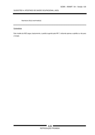 SCMA – ANAMT / 04 – Versão 1.00
SUGESTÃO 4: ATESTADO DE SAÚDE OCUPACIONAL (ASO)
REPRODUÇÃO PROIBIDA
4-23
Assinatura do(a) examinado(a)
Comentários
Este modelo de ASO segue, basicamente, o padrão sugerido pela NR 7, indicando apenas a aptidão ou não para
a função.
 