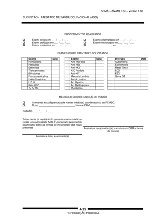 SCMA – ANAMT / 04 – Versão 1.00
SUGESTÃO 4: ATESTADO DE SAÚDE OCUPACIONAL (ASO)
REPRODUÇÃO PROIBIDA
4-25
PROCEDIMENTOS REALIZADOS
Exame clínico em ___ / ___ / ___
Exame otológico em ___ / ___ / ___
Exame ortopédico em ___ / ___ / ___
Exame oftalmológico em ___ / ___ / ___
Exame neurológico em ___ / ___ / ___
______________ em ___ / ___ / ___
EXAMES COMPLEMENTARES SOLICITADOS
Exame Data Exame Data Diversos Data
Hemograma Anti-HBc total Audiometria
Plaquetas Anti-HBs Espirometria
Eletrólitos Anti-HCV Rx do Tórax
Transaminases A-C Rubéola ECG
Bilirrubinas Anti-HIV EEG
Fosfatase Alcalina Mercúrio Urinário Gama GT
Uréia/Creatinina Fenol Urinário
L.D.H. Ac. Hipúrico
Beta HCG Ac. Metil-hipúrico
T3 T4 TSH Plumbemia
MÉDICO(A) COORDENADO(A) DO PCMSO
A empresa está dispensada de manter médico(a) coordenador(a) do PCMSO.
Dr.(a) ___________________________ Nome e CRM __________________
(Cidade), ____ / ____ / ____
Estou ciente do resultado do presente exame médico e
recebi uma cópia deste ASO. Fui orientado pelo médico
examinador sobre as formas de me proteger dos riscos
presentes
Assinatura do(a) examinado(a)
Assinatura do(a) médico(a), carimbo com CRM e forma
de contrato
 